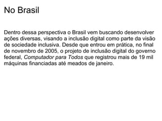 No Brasil Dentro dessa perspectiva o Brasil vem buscando desenvolver ações diversas, visando a inclusão digital como parte da visão de sociedade inclusiva. Desde que entrou em prática, no final de novembro de 2005, o projeto de inclusão digital do governo federal,  Computador para Todos  que registrou mais de 19 mil máquinas financiadas até meados de janeiro. 