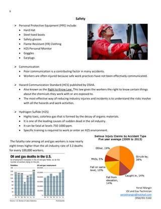 6
Yeriel Mangin
Oil and Gas Technician
yerielmangin@hotmail.com
(956)701-5102
Safety
 Personal Protective Equipment (PPE) include:
 Hard Hat
 Steel-toed boots
 Safety glasses
 Flame-Resistant (FR) Clothing
 H2S Personal Monitor
 Goggles
 Earplugs
 Communication
 Poor communication is a contributing factor in many accidents.
 Workers are often injured because safe work practices have not been effectively communicated.
 Hazard Communication Standard (HCS) published by OSHA.
 Also known as the Right to Know Law: This law gives the workers the right to know certain things
about the chemicals they work with or are exposed to.
 The most effective way of reducing industry injuries and incidents is to understand the risks involve
with all the hazards and work activities.
 Hydrogen Sulfide (H2S)
 Highly toxic, colorless gas that is formed by the decay of organic materials.
 It is one of the leading causes of sudden dead in the oil industry.
 It can be fatal at levels 750-1000 ppm.
 Specific training is required to work or enter an H2S environment.
The fatality rate among oil and gas workers is now nearly
eight times higher than the all-industry rate of 3.2 deaths
for every 100,000 workers.
 