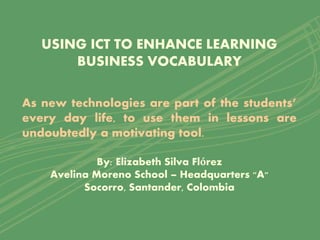 USING ICT TO ENHANCE LEARNING
BUSINESS VOCABULARY
As new technologies are part of the students’
every day life, to use them in lessons are
undoubtedly a motivating tool.
By: Elizabeth Silva Flórez
Avelina Moreno School – Headquarters "A"
Socorro, Santander, Colombia
 