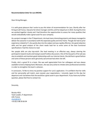 Recommendation letter for Lara MICHEL
Dear Hiring Manager,
It is with great pleasure that I write to you this letter of recommendation for Lara. Shortly after her
hiring at Lidl France, I became her direct manager and this until her departure in 2014. During this time
we worked together closely and I had therefore the opportunities to assess her many qualities that
would undoubtedly make a great asset for your company.
As a project manager in the IT Department, she lead many interesting projects and always managed to
deliver the outcome in accordance with the expected quality and time frame. Though she had no prior
experience related to IT, she quickly dive into the subject and was rapidly effective. Her good redaction
skills and her good analysis of the client needs lead her to write some of the best functional
specifications I had the chance to read.
Her people skills are also top-notch. She lead meeting in an effective way, always steering the
participants toward results and trying to avoid fruitless discussions. One of the key parts of her job was
also to establish and maintain good relationships with our internal clients. She did that in great fashion
and some of these persons were genuinely sad and worried when she left.
Finally, she’s a great fit in a team. She was well appreciated from her colleagues and was always
available to lend a helping hand. Moreover, she was very active to initiate extra-professional activities
in order to strengthen the team’s cohesion.
In conclusion, I’d like to stress my positive support for Lara’s application. I’m confident that her skills
and her personality will match, even exceed, your expectations. I sincerely regret to this day her
departure and I do believe that she would be a great asset in your department. If you have any further
question, please feel free to contact me.
Sincerely,
Nicolas HEILI
Team Leader, IT department
LIDL France
nheili@lidl.fr
+33 (0) 3 88 26 66 04
 