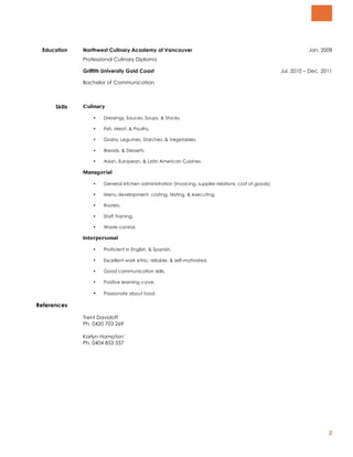 2
Education Northwest Culinary Academy of Vancouver Jan. 2008
Professional Culinary Diploma
Griffith University Gold Coast Jul. 2010 – Dec. 2011
Bachelor of Communication
Skills Culinary
• Dressings, Sauces, Soups, & Stocks,
• Fish, Meat, & Poultry,
• Grains, Legumes, Starches, & Vegetables,
• Breads, & Desserts
• Asian, European, & Latin American Cuisines.
Managerial
• General kitchen administration (invoicing, supplier relations, cost of goods),
• Menu development, costing, testing, & executing,
• Rosters,
• Staff Training,
• Waste control.
Interpersonal
• Proficient in English, & Spanish,
• Excellent work ethic, reliable, & self-motivated,
• Good communication skills,
• Positive learning curve,
• Passionate about food.
References
Trent Davidoff
Ph. 0420 703 269
Karlyn Hampton`
Ph. 0404 853 337
 