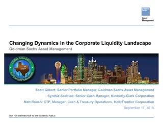 Changing Dynamics in the Corporate Liquidity Landscape
September 17, 2015
NOT FOR DISTRIBUTION TO THE GENERAL PUBLIC
Scott Gilbert: Senior Portfolio Manager, Goldman Sachs Asset Management
Synthia Seefried: Senior Cash Manager, Kimberly-Clark Corporation
Matt Roush: CTP, Manager, Cash & Treasury Operations, HollyFrontier Corporation
Goldman Sachs Asset Management
 