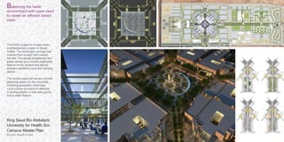 Riyadh, Saudi Arabia
KSAU CAMPUS MASTER PLAN /
King Saud Bin Abdulaziz
University for Health Sci-
Campus Master Plan
KSAU RIYADH – AL HASA, SAUDI ARABIA
Balancing the harsh
environment with users need
to create an efficient desert
oasis
The KSAU project is a large-scale,
multidisciplinary project in Saudi
Arabia. The landscape concept was
inspired from a wadi that crosses
the site. The design established two
green spines as a central organizing
feature to link student and faculty
between academic core and housing
district.
The central plaza serves as a formal
gathering space for the university,
including graduation ceremony.
Local culture and spirit is reflected
in paving details, a date palm grove
and a water feature.
 