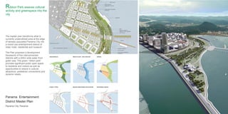 PANAMA ENTERTAINMENT DISTRICT PANAMA CITY, PANAMA
ZONING
GATHERING SPACES
GREENSPACES
STREET TYPES
WATER FLOW + INFILTRATION
MAJOR PEDESTRIAN CIRCULATION
78
Panama Entertainment
District Master Plan
Panama City, Panama
Ribbon Park weaves cultural
activity and greenspace into the
city
The master plan transforms what is
currently underutilized area at the edge
of densely populated Panama City into
a mixed-use entertainment district of
retail, hotel, residential and museum.
The Plan proposes a development
framework of five interconnected
districts with a 200m wide water front
green way. This green “ribbon park”
provides significant public open space
to residents and visitors as well as
opportunities to weave in cultural
attractions, pedestrian connections and
dynamic retails.
 