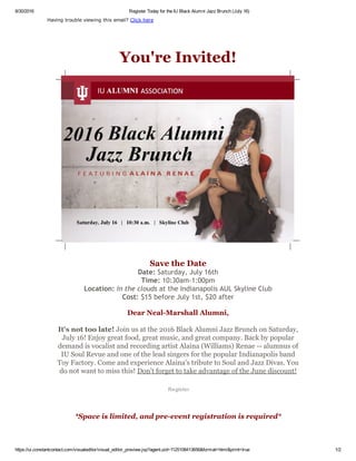 8/30/2016 Register Today for the IU Black Alumni Jazz Brunch (July 16)
https://ui.constantcontact.com/visualeditor/visual_editor_preview.jsp?agent.uid=1125108413656&format=html&print=true 1/2
Having trouble viewing this email? Click here
You're Invited!
Save the Date
Date: Saturday, July 16th
Time: 10:30am‐1:00pm
Location: In the clouds at the Indianapolis AUL Skyline Club
Cost: $15 before July 1st, $20 after
Dear Neal­Marshall Alumni,
It's not too late! Join us at the 2016 Black Alumni Jazz Brunch on Saturday,
July 16! Enjoy great food, great music, and great company. Back by popular
demand is vocalist and recording artist Alaina (Williams) Renae ­­ alumnus of
IU Soul Revue and one of the lead singers for the popular Indianapolis band
Toy Factory. Come and experience Alaina's tribute to Soul and Jazz Divas. You
do not want to miss this! Don't forget to take advantage of the June discount!
 Register
*Space is limited, and pre­event registration is required*
 