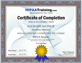 THIS IS TO CERTIFY THAT
HAS SUCCESSFULLY COMPLETED THE COURSE
Date of Issue: _____________________
Expiry Date: ______________________
HIPAATraining.com
Tel: (512) 402-5963
Web: www.hipaatraining.com
HIPAATraining.com
Making Compliance Fast + Easy + Painless
Certificate of Completion
SAURABH MATHUR
(Excellence Infocom)
HIPAA Security
June 22, 2016
June 22, 2018
This course covered: HIPAA Security Rule Overview, Administrative Safeguards,
Physical Safeguards, Technical Safeguards, Implementation
1.5 Credit Hours
 