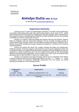 Anindyo Dutta anindyoduttapmo@gmail.com
Page 1 of 10
Anindyo Dutta, MBA, B.Tech
+91 984 923 8768 | anindyoduttapmo@gmail.com
Experience Summary
Anindyo has over 10 years of implementation experience in the field of data warehousing,
successfully implementing large scale data warehousing solutions across areas of ETL, master
data management and finance planning, budgeting and reporting. Anindyo’s deep understanding of
technology and delivery methodologies like Waterfall and Agile SCRUMS has been demonstrated
consistently by numerous projects over the years.
Anindyo is an expert in EPM technologies like Hyperion Planning and Essbase, Hyperion
DRM and Integration tools like Oracle Data Integrator, and has provided consulting services to
several clients across industries. Apart from client delivery, Anindyo has played a significant role in
building strong EPM competencies through accelerator development, recruitment and mentoring
several practitioners.
Anindyo has worked with clients from multiple industries like Media and Entertainment,
Healthcare services, Consumer products, financial services and his recent engagement which was
to manage the delivery of multiple EPM implementations related to Planning, Budgeting and finance
reporting for a large manufacturing client. He has excellent liaising skills and has demonstrated
abilities to build strong client relationships, which is evident from a track record of successful sales
generating close to USD 2,000,000 in 3 years from multiple clients.
Anindyo’s rich experience and deep technology skill set can be a significant value addition
to sell and implement solutions for Consulting organizations, and also in building a strong
competency through his leadership. Additionally organizations from the industry can benefit
leveraging his experience in the consulting industry
Career Profile
Employment
Period
Organization Designation
Jun 2008 – till date Deloitte Consulting India Pvt. Ltd. Manager
Mar 2006 - May 2008 Satyam Computer Services Ltd. (now Tech
Mahindra)
Software Engineer
 