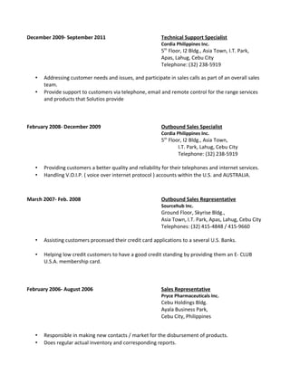 December 2009- September 2011 Technical Support Specialist
Cordia Philippines Inc.
5th
Floor, I2 Bldg., Asia Town, I.T. Park,
Apas, Lahug, Cebu City
Telephone: (32) 238-5919
• Addressing customer needs and issues, and participate in sales calls as part of an overall sales
team.
• Provide support to customers via telephone, email and remote control for the range services
and products that Solutios provide
February 2008- December 2009 Outbound Sales Specialist
Cordia Philippines Inc.
5th
Floor, I2 Bldg., Asia Town,
I.T. Park, Lahug, Cebu City
Telephone: (32) 238-5919
• Providing customers a better quality and reliability for their telephones and internet services.
• Handling V.O.I.P. ( voice over internet protocol ) accounts within the U.S. and AUSTRALIA.
March 2007- Feb. 2008 Outbound Sales Representative
Sourcehub Inc.
Ground Floor, Skyrise Bldg.,
Asia Town, I.T. Park, Apas, Lahug, Cebu City
Telephones: (32) 415-4848 / 415-9660
• Assisting customers processed their credit card applications to a several U.S. Banks.
• Helping low credit customers to have a good credit standing by providing them an E- CLUB
U.S.A. membership card.
February 2006- August 2006 Sales Representative
Pryce Pharmaceuticals Inc.
Cebu Holdings Bldg.
Ayala Business Park,
Cebu City, Philippines
• Responsible in making new contacts / market for the disbursement of products.
• Does regular actual inventory and corresponding reports.
 