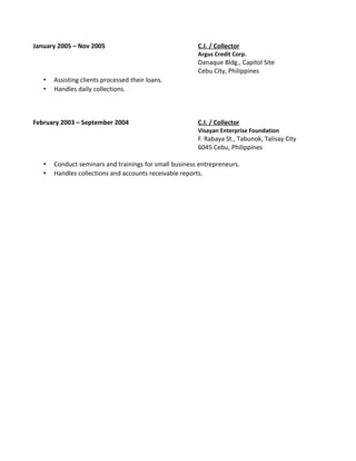 January 2005 – Nov 2005 C.I. / Collector
Argus Credit Corp.
Danaque Bldg., Capitol Site
Cebu City, Philippines
• Assisting clients processed their loans.
• Handles daily collections.
February 2003 – September 2004 C.I. / Collector
Visayan Enterprise Foundation
F. Rabaya St., Tabunok, Talisay City
6045 Cebu, Philippines
• Conduct seminars and trainings for small business entrepreneurs.
• Handles collections and accounts receivable reports.
 