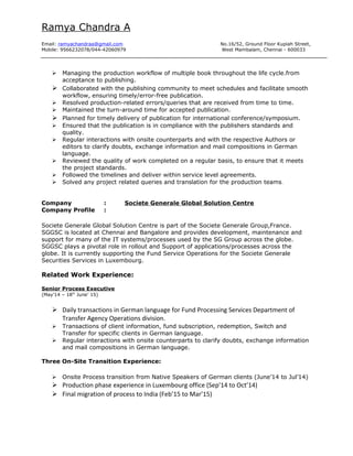 Ramya Chandra A
Email: ramyachandraa@gmail.com No.16/52, Ground Floor Kupiah Street,
Mobile: 9566232078/044-42060979 West Mambalam, Chennai - 600033
 Managing the production workflow of multiple book throughout the life cycle.from
acceptance to publishing.
 Collaborated with the publishing community to meet schedules and facilitate smooth
workflow, ensuring timely/error-free publication.
 Resolved production-related errors/queries that are received from time to time.
 Maintained the turn-around time for accepted publication.
 Planned for timely delivery of publication for international conference/symposium.
 Ensured that the publication is in compliance with the publishers standards and
quality.
 Regular interactions with onsite counterparts and with the respective Authors or
editors to clarify doubts, exchange information and mail compositions in German
language.
 Reviewed the quality of work completed on a regular basis, to ensure that it meets
the project standards.
 Followed the timelines and deliver within service level agreements.
 Solved any project related queries and translation for the production teams.
Company : Societe Generale Global Solution Centre
Company Profile :
Societe Generale Global Solution Centre is part of the Societe Generale Group,France.
SGGSC is located at Chennai and Bangalore and provides development, maintenance and
support for many of the IT systems/processes used by the SG Group across the globe.
SGGSC plays a pivotal role in rollout and Support of applications/processes across the
globe. It is currently supporting the Fund Service Operations for the Societe Generale
Securities Services in Luxembourg.
Related Work Experience:
Senior Process Executive
(May’14 – 18th
June’ 15)
 Daily transactions in German language for Fund Processing Services Department of
Transfer Agency Operations division.
 Transactions of client information, fund subscription, redemption, Switch and
Transfer for specific clients in German language.
 Regular interactions with onsite counterparts to clarify doubts, exchange information
and mail compositions in German language.
Three On-Site Transition Experience:
 Onsite Process transition from Native Speakers of German clients (June’14 to Jul’14)
 Production phase experience in Luxembourg office (Sep’14 to Oct’14)
 Final migration of process to India (Feb’15 to Mar’15)
 