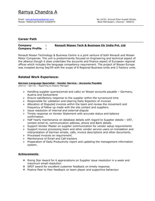 Ramya Chandra A
Email: ramyachandraa@gmail.com No.16/52, Ground Floor Kupiah Street,
Mobile: 9566232078/044-42060979 West Mambalam, Chennai - 600033
Career Path
Company : Renault Nissan Tech & Business Ctr India Pvt. Ltd
Company Profile :
Renault Nissan Technology & Business Centre is a joint venture of both Renault and Nissan
Motor Companies. The unit is predominantly focused on Engineering and technical aspect of
the alliance though it does undertake the accounts and finance aspect of European regional
offices which includes the language competency requirement. The project of Nissan Europe
was incepted during Sep’09 with the scope of 8 Regional Business Units and 2 Factory units.
Related Work Experience:
German Language Specialist - Vendor Service - Accounts Payable
(Oct’12 – Apr’14) – Reporting to Deputy Manager
 Handling supplier queries(email and calls) on Nissan accounts payable – Germany,
Austria and Switzerland
 Ensure satisfactory response to the supplier within the turnaround time
 Responsible for validation and clearing Daily Rejection of invoices
 Allocation of Disputed invoices within the team and review the movement and
frequency of follow up made with the site contact and suppliers.
 Issue resolution of internal and external dispute
 Timely response on Vendor Statement with accurate status and balance
confirmation.
 Half Yearly maintenance on database details with regard to Supplier details – VAT,
contact email id, communication address, phone and Bank details.
 Support Vendor Master on supplier communication for vendor setup requirements
 Support invoice processing team and other vendor service users on translation and
interpretation of German emails, calls, invoice descriptions and other documents.
 Processed invoices on requirement.
 Maintenance of Email and Call trackers
 Preparation of Daily Productivity report and updating the management information
system.
Achievements:
 Rising Star Award for 6 appreciations on Supplier issue resolution in a week and
maximum email resolution
 SPOT award for excellent customer feedback on timely response.
 Postive Peer to Peer feedback on team player and supportive behaviour
 