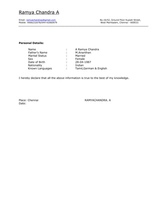 Ramya Chandra A
Email: ramyachandraa@gmail.com No.16/52, Ground Floor Kupiah Street,
Mobile: 9566232078/044-42060979 West Mambalam, Chennai - 600033
Personal Details:
Name : A Ramya Chandra
Father’s Name : M.Ananthan
Marital Status : Married
Sex : Female
Date of Birth : 28-04-1987
Nationality : Indian
Known Languages : Tamil,German & English
I hereby declare that all the above information is true to the best of my knowledge.
Place: Chennai RAMYACHANDRA. A
Date:
 