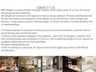 SRE Design is a professionally managed company which offers range of services for interior
designing and space planning.
We delight our customers with impressive interior design solutions. We have collaborated with
the top notch talents and companies of the industry to provide the best work to people and
business. Using modern practices and knowledge, we ensure versatility in design detailing with
its implementation.
• In-house expertise in execution of turnkey projects for private residences, corporate offices,
group housing and commercial malls.
• In-house team of project managers, civil engineers, supervisors & designers, trained to look
after overall package and coordination of services with in-depth knowledge of civil, interiors &
complete engineering services and technology.
•In-house manufacturing unit.
• USP of working on Lump sum, Per Square Foot or fixed upper cap contract with defined
specifications.
ABOUT US
 