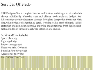 Services Offered:-
SRE Design offers a complete interior architecture and design service which is
always individually tailored to meet each client's needs, style and budget. We
fully manage each project from concept through to completion no matter what
size, with meticulous attention to detail, working with a team of highly skilled
craftsman and using our extensive expertise and experience from lighting and
bathroom design through to artwork selection and styling.
Services offered include:
Space planning
Lighting design
Project management
Photo realistic 3D visuals
Bespoke furniture design
Accessories & styling
Full "turnkey" service
 