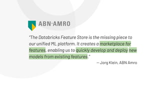 “The Databricks Feature Store is the missing piece to
our uniﬁed ML platform. It creates a marketplace for
features, enabling us to quickly develop and deploy new
models from existing features.”
-- Jorg Klein, ABN Amro
 