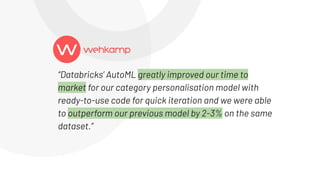 “Databricks’ AutoML greatly improved our time to
market for our category personalisation model with
ready-to-use code for quick iteration and we were able
to outperform our previous model by 2-3% on the same
dataset.”
 