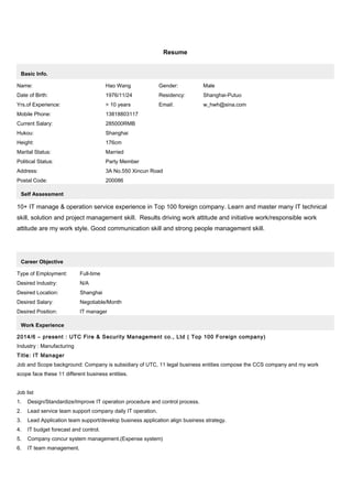 Resume
Basic Info.
Name: Hao Wang Gender: Male
Date of Birth: 1976/11/24 Residency: Shanghai-Putuo
Yrs.of Experience: > 10 years Email: w_hwh@sina.com
Mobile Phone: 13818803117
Current Salary: 285000RMB
Hukou: Shanghai
Height: 176cm
Marital Status: Married
Political Status: Party Member
Address: 3A No.550 Xincun Road
Postal Code: 200086
Self Assessment
10+ IT manage & operation service experience in Top 100 foreign company. Learn and master many IT technical
skill, solution and project management skill. Results driving work attitude and initiative work/responsible work
attitude are my work style. Good communication skill and strong people management skill.
Career Objective
Type of Employment: Full-time
Desired Industry: N/A
Desired Location: Shanghai
Desired Salary: Negotiable/Month
Desired Position: IT manager
Work Experience
2014/6 – present : UTC Fire & Security Management co., Ltd ( Top 100 Foreign company)
Industry : Manufacturing
Title: IT Manager
Job and Scope background: Company is subsidiary of UTC, 11 legal business entities compose the CCS company and my work
scope face these 11 different business entities.
Job list
1. Design/Standardize/Improve IT operation procedure and control process.
2. Lead service team support company daily IT operation.
3. Lead Application team support/develop business application align business strategy.
4. IT budget forecast and control.
5. Company concur system management.(Expense system)
6. IT team management.
 