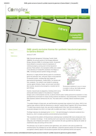 6/25/2016 EMBL grants exclusive license for synthetic baculoviral genomes to Geneva Biotech  | ComplexINC
http://complexinc.eu/news­centre/details/article/embl­grants­exclusive­license­for­synthetic­baculoviral­genomes­to­geneva­biotech/ 1/2
About us Innovation Tools Network News Centre Contact Intranet
News Centre
News
Publications
The baculovirus genome as it occurs in nature
is unstable in scale‐up. New SynBac genomes
from EMBL overcome this handicap.
EMBL grants exclusive license for synthetic baculoviral genomes
to Geneva Biotech
January 27, 2015
EMBL Enterprise Management Technology Transfer GmbH
(EMBLEM), the exclusive partner of the European Molecular
Biology Laboratory (EMBL) for technology transfer, has granted
Geneva Biotech an exclusive license for exploitation of
intellectual property covering novel minimal baculoviral
genomes.These synthetic viral nanosystems (SVNs) were created
in the laboratory of ComplexINC coordinator Imre Berger at
EMBL, harnessing advanced synthetic biology techniques.
Baculovirus is a highly efficient delivery system for recombinant
genes into eukaryotic cells, with great impact on the production
of eukaryotic protein, including high‐value targets for
pharmaceutical development, notably GPCRs, ion channels and
their complexes. This method is also suitable for producing
vaccines against influenza, herpes, cervical cancer and others.
More recently, baculovirus has emerged as a versatile tool for
gene therapy.
However, baculoviruses are plagued by a handicap which can be
severely detrimental notably for the production of important
biologics such as multicomponent vaccines, at pharma‐relevant scales. Scaling up baculovirus expression is in fact
accompanied by accumulation of viruses carrying mutations and deletions, most pronouncedly in the recombinant
DNA expression cassettes inserted into the virus. This results often in markedly reduced recombinant protein
yields. 
“To produce biologics at large scale, you need fermenters processing large volumes of cell culture, which in turn
requires large volumes of high‐titer baculovirus for infection” explains Daniel Fitzgerald, CEO of Geneva Biotech.
“To obtain large volumes of your virus, you need to amplify several times. Each time you amplify, you
accumulate damaged virus which is no longer able to produce your target. It really is a no‐win situation.”
The Berger laboratory has developed earlier MultiBac™, the lead technology for multiprotein production by a
baculovirus, which is already successfully commercialized by Geneva Biotech.
“We encountered this problem with baculoviruses containing large recombinant DNA inserts already some time
ago.” remembers Imre Berger. “In the relatively small scale required for structural biology applications, where
today only a few milligrams are required, we could circumvent the scale‐up problem by reducing the number of
amplification steps and working with low titers.”
This obviously is not an option for pharma‐scale applications, and a solution to the scale‐up problem has
remained elusive.This challenge has now been addressed. Comparative genome analysis and intense data mining
was applied to identify regions of the baculovirus genome that were potentially harmful and required
 
