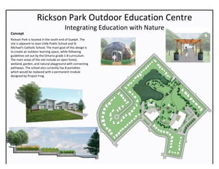 Rickson	Park	Outdoor	Education	Centre	
Integrating	Education	with	Nature	
	
Concept		
Rickson	Park	is	located	in	the	south	end	of	Guelph.	The	
site	is	adjacent	to	Jean	Little	Public	School	and	St	
Michael’s	Catholic	School.	The	main	goal	of	this	design	is	
to	create	an	outdoor	learning	space,	while	following	
guidelines	set	out	by	the	Ontario	grade	1-8	curriculum.	
The	main	areas	of	the	site	include	an	open	forest,	
wetland,	garden,	and	natural	playground	with	connecting	
pathways.	The	school	also	currently	has	8	portables	
which	would	be	replaced	with	a	permanent	module	
designed	by	Project	Frog.		
	
	
A	
	
B	
	
B	
	
C	
D	
	
C	
	
A	
	
D	
 