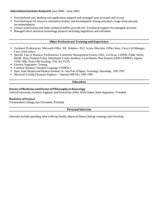 InformationSystemsAnalystII, June 2000 – June 2003
 Providedend user desktop and application support and managed user accounts and access.
 Providedinput for resource utilization studies and development of long and short-range forecastsand
recommendation.
 Liaison withCounty and State technical staff to provide tier 2 technical support formanaged systems.
 Managed short duration technology projects including migrations and refreshes.
Other Professional Training and Experience
 Technical Proficiencies: Microsoft Office 365, Windows 2012 Active Directory, Office Suite, Cisco Call Manager,
Cisco AnyConnect.
 Specific Line of Business Proficiencies: Correction Management System, LiNx, LiveScan, CJRMS, Public Safety
Mobile Data,National Crime Information Center database, Local Inmate Data System (LIDS-CORRIS),Appriss
VINE,Mile Stone FBI Tracking, TAC for VCIN.
 Forensic Fingerprint Training
 Common Business Oriented Language (COBOL)
 Saint Anne Mental and Medical Institute St. Ann Port of Spain, Neurology Internship, 1992-1993
 Microsoft Certified Systems Engineer + Internet (MCSE), 1994-1996
Education
DoctorofMedicineandDoctorofPhilosophyinNeurology
OxfordUniversity, London, England, and University of the West Indies, Saint Augustine, Trinidad
BachelorofScience
Presentation College, San Fernando, Trinidad
Personal Interests
Interests include spending time with my family, physical fitness, biking, running, and traveling
 