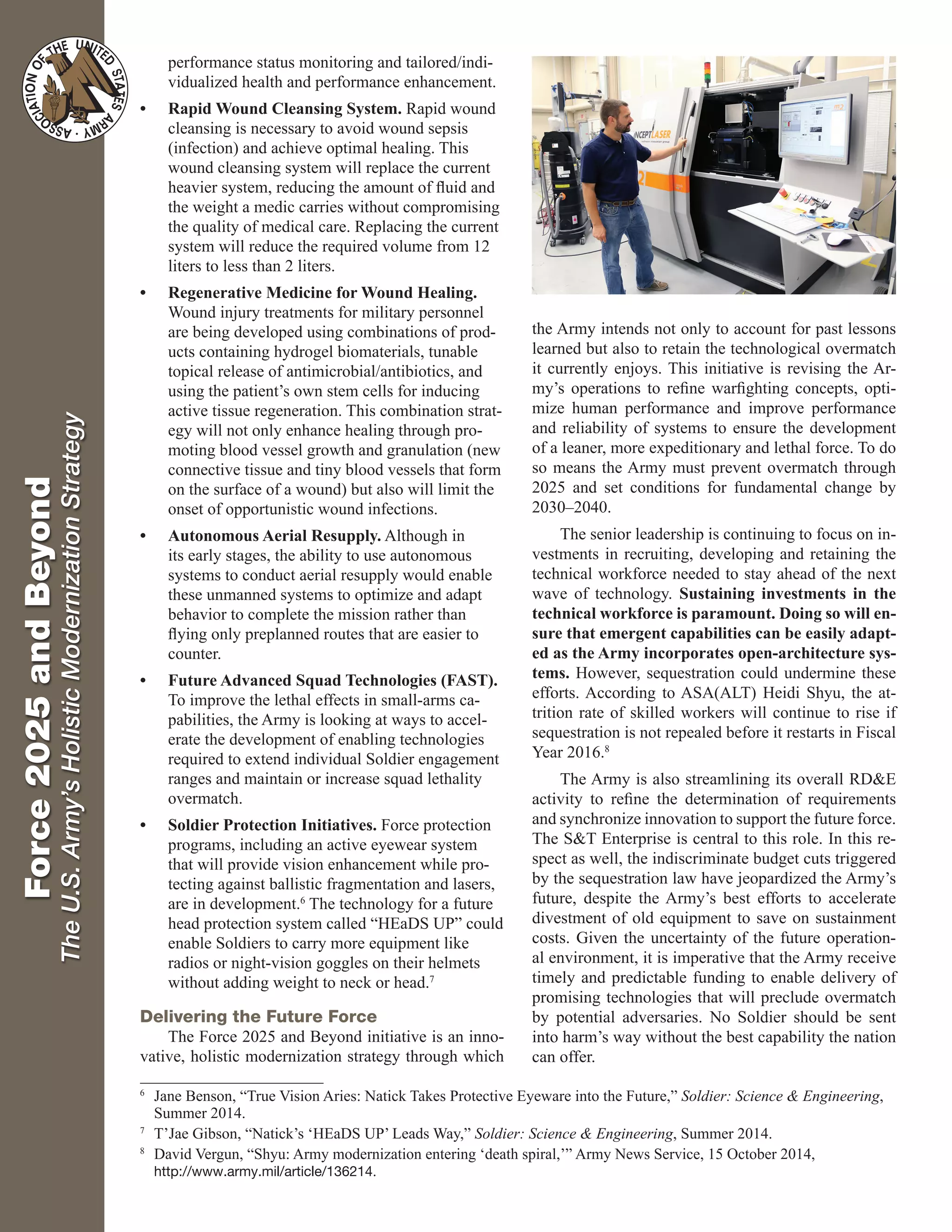 Force2025andBeyond
TheU.S.Army’sHolisticModernizationStrategy performance status monitoring and tailored/indi-
vidualized health and performance enhancement.
•	 Rapid Wound Cleansing System. Rapid wound
cleansing is necessary to avoid wound sepsis
(infection) and achieve optimal healing. This
wound cleansing system will replace the current
heavier system, reducing the amount of fluid and
the weight a medic carries without compromising
the quality of medical care. Replacing the current
system will reduce the required volume from 12
liters to less than 2 liters.
•	 Regenerative Medicine for Wound Healing.
Wound injury treatments for military personnel
are being developed using combinations of prod-
ucts containing hydrogel biomaterials, tunable
topical release of antimicrobial/antibiotics, and
using the patient’s own stem cells for inducing
active tissue regeneration. This combination strat-
egy will not only enhance healing through pro-
moting blood vessel growth and granulation (new
connective tissue and tiny blood vessels that form
on the surface of a wound) but also will limit the
onset of opportunistic wound infections.
•	 Autonomous Aerial Resupply. Although in
its early stages, the ability to use autonomous
systems to conduct aerial resupply would enable
these unmanned systems to optimize and adapt
behavior to complete the mission rather than
flying only preplanned routes that are easier to
counter.
•	 Future Advanced Squad Technologies (FAST).
To improve the lethal effects in small-arms ca-
pabilities, the Army is looking at ways to accel-
erate the development of enabling technologies
required to extend individual Soldier engagement
ranges and maintain or increase squad lethality
overmatch.
•	 Soldier Protection Initiatives. Force protection
programs, including an active eyewear system
that will provide vision enhancement while pro-
tecting against ballistic fragmentation and lasers,
are in development.6
The technology for a future
head protection system called “HEaDS UP” could
enable Soldiers to carry more equipment like
radios or night-vision goggles on their helmets
without adding weight to neck or head.7
Delivering the Future Force
The Force 2025 and Beyond initiative is an inno-
vative, holistic modernization strategy through which
the Army intends not only to account for past lessons
learned but also to retain the technological overmatch
it currently enjoys. This initiative is revising the Ar-
my’s operations to refine warfighting concepts, opti-
mize human performance and improve performance
and reliability of systems to ensure the development
of a leaner, more expeditionary and lethal force. To do
so means the Army must prevent overmatch through
2025 and set conditions for fundamental change by
2030–2040.
The senior leadership is continuing to focus on in-
vestments in recruiting, developing and retaining the
technical workforce needed to stay ahead of the next
wave of technology. Sustaining investments in the
technical workforce is paramount. Doing so will en-
sure that emergent capabilities can be easily adapt-
ed as the Army incorporates open-architecture sys-
tems. However, sequestration could undermine these
efforts. According to ASA(ALT) Heidi Shyu, the at-
trition rate of skilled workers will continue to rise if
sequestration is not repealed before it restarts in Fiscal
Year 2016.8
The Army is also streamlining its overall RD&E
activity to refine the determination of requirements
and synchronize innovation to support the future force.
The S&T Enterprise is central to this role. In this re-
spect as well, the indiscriminate budget cuts triggered
by the sequestration law have jeopardized the Army’s
future, despite the Army’s best efforts to accelerate
divestment of old equipment to save on sustainment
costs. Given the uncertainty of the future operation-
al environment, it is imperative that the Army receive
timely and predictable funding to enable delivery of
promising technologies that will preclude overmatch
by potential adversaries. No Soldier should be sent
into harm’s way without the best capability the nation
can offer.
6
	 Jane Benson, “True Vision Aries: Natick Takes Protective Eyeware into the Future,” Soldier: Science & Engineering,
Summer 2014.
7
	 T’Jae Gibson, “Natick’s ‘HEaDS UP’ Leads Way,” Soldier: Science & Engineering, Summer 2014.
8
	 David Vergun, “Shyu: Army modernization entering ‘death spiral,’” Army News Service, 15 October 2014,
http://www.army.mil/article/136214.
 
