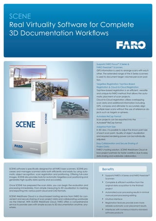 SCENE
Real Virtuality Software for Complete
3D Documentation Workﬂows
SCENE software is speciﬁcally designed for all FARO laser scanners. SCENE pro-
cesses and manages scanned data both efﬁciently and easily by using auto-
matic object recognition, scan registration and positioning. Offering full-color
images, SCENE also provides tools for automatic targetless scan positioning and
generates high-quality data quickly and accurately.
Once SCENE has prepared the scan data, you can begin the evaluation and
processing immediately. From simple measuring to 3D visualization to meshing
and exporting into various point cloud and CAD formats.
SCENE WebShare Cloud is a cloud-based hosting service from FARO for con-
venient and secure sharing of scan project data and collaborating worldwide
via the internet. With SCENE WebShare Cloud, FARO offers a comprehensive
service to provide users with simple access to 3D documentation anytime, any-
where.
Beneﬁts
Supports FARO’s X Series and FARO Freestyle3D
Scanners
Complete & efﬁcient workﬂow from the
original data acquisition to the ﬁnished
project
Automated scan processing results in mininal
manual post-processing editing
Intuitive interface
Registration features provide even more
reliable automatic scan placement results
Interfaces with numerous industry-standard
software products
Autodesk ReCap Format
Scan projects can be exported into the
Autodesk®
ReCap format.
Supports FARO Focus3D
X Series &
FARO Freestyle3D
Scanners
GPS information is used to arrange scans with each
other. The extended range of the X Series scanners
is used to document larger volumes-per-scan posi-
tion.
Adaptive Point Size
In 3D view, it is possible to adjust the shown point size
of each scan point. Quality of object visualization
and required rendering power can be individually
adjusted.
Targetless Registration: TopView-Based
Registration & Cloud-to-Cloud Registration
TopView-based registration is an efﬁcient, versatile
and unique-to-FARO method that allows the auto-
matic placment of scan projects.
Cloud-to-Cloud registration utilizes overlapping
scan data and additional information including
GPS, compass and altimeter to accurately align
multiple laser scans without the use of reference ob-
jects such as targets or spheres.
Easy Collaboration and Secure Sharing of
Project Data
FARO’s hosting solution, SCENE WebShare Cloud al-
lows project partners for faster workﬂow due to easy
data sharing and worldwide collaboration.
 