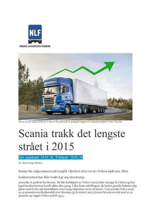 Etter tre år i kjølvannet av Volvoer Scania nok en gang på toppen av salgsstatistikken.Foto: Scania
Scania trakk det lengste
strået i 2015
Sist oppdatert 24.01.16, Publisert 24.01.16
Av Stein Inge Stølen
Scania ble salgsvinneren på tungbil i fjoråret etter tre år i Volvos kjølvann. Men
konkurrenten har ikke tenkt å gi seg uten kamp.
2015 ble et godt år for Scania. De ble forbikjørt av Volvo i 2012 etter mange år i teten og har
jaget konkurrenten hardt siden den gang. I fjor kom uttellingen, de byttet ganske bokstavelig
plass med Volvo på statistikken over tunge kjøretøy (over 16 tonn): I 2014 ledet Volvo med
41,4 prosents markedsandel over Scanias 35,8, mens i 2015 tronet Scania øverst med 41,9
prosent og vippet Volvo ned til 33,5.
 