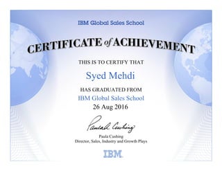 THIS IS TO CERTIFY THAT
HAS GRADUATED FROM
IBM Global Sales School
Paula Cushing
Director, Sales, Industry and Growth Plays
Learning
26 Aug 2016
Syed Mehdi
 
