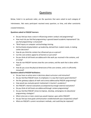 Questions
Below, listed in no particular order, are the questions that were asked to each category of
interviewees. Not every participant received every question, as time, and other constraints
created limitations.
Questions asked to PASCAP learners:
 Do you feel you have a voice in influencing centere conduct and programming?
 How much do you feel that programming is geared toward academic improvement? Do
you feel programming is structured?
 *Brief inquiry on computer and technology training
 Did facilitators display bottom up leadership, derived from student needs, in making
centre decisions?
 How do you think the centere has influenced you as a person?
 Can the care centere appeal to all learners or just some?
 Do you think all skill levels are addressed in the work you received in the centeres, and
at camp?
 How do non-PASCAP learners view the care-centere, and the work that is done within
them?
 How do you asses the physical dimensions of the care-centere, and is it sufficiently
resourced?
Questions asked to PASCAP facilitators:
 Do you have an active voice in decisions about curriculum and instruction?
 Do you feel that PASCAP treats its employees in a way that inspires good retention?
 Are the gateway subjects of math and science addressed by PASCAP programming?
 How would you evaluate parent involvement in learner’s academics?
 Are PASCAP’s internal evaluations accompanied by enough external evaluations?
 Do you think all skill levels are addressed through centere programming?
 Do you feel that PASCAP strives to improve, develop, and progress its educational
programming strategies?
 What is/are one or more area(s) you would improve upon within PASCAP?
 Do you feel you have good communication established with your (respective) school?
 What are PASCAP’s current recruitment methods, and could they be improved?
 