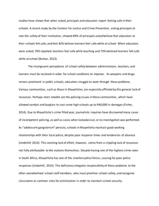 studies have shown that when asked, principals and educators report feeling safe in their
schools. A recent study by the Centere for Justice and Crime Prevention, asking principals to
rate the safety of their institution, showed 84% of principals asked believe that educators at
their schools felt safe, and that 82% believe learners feel safe while at school. When educators
were asked, 70% reported teachers feel safe while teaching and 73% believed learners felt safe
while at school (Burton, 2013).
The incongruent perceptions of school safety between administrators, teachers, and
learners must be resolved in order for school conditions to improve. As weapons and drugs
remain prominent in public schools, educators struggle to work through these problems.
Various communities, such as those in Khayelitsha, are especially afflicted by this general lack of
resources. Perhaps most notable are the policing issues in these communities, which have
allowed vandals and burglars to cost some high schools up to R40,000 in damages (Fisher,
2014). Due to Khayelitsha’s crime filled year, journalistic inquiries have discovered many cases
of incompetent policing, as well as cases when lackadaisical, or no investigation was performed.
As “adolescent gangsterism” persists, schools in Khayelitsha maintain good working
relationships with their local police, despite poor response times and tendencies of absence
(Underhill 2014). This seeming lack of effort, however, stems from a crippling lack of resources
not fully attributable to the stations themselves. Despite having one of the highest crime rates
in South Afirca, Khayelitsha has one of the smallest police forces, causing for poor police
responses (Underhill, 2014). This deficiency relegates responsibility of these problems to the
often overwhelmed school staff members, who must prioritize school safety, and recognize
classrooms as common sites for victimization in order to maintain school security.
 