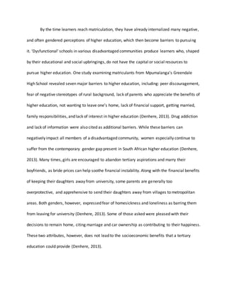 By the time learners reach matriculation, they have already internalized many negative,
and often gendered perceptions of higher education, which then become barriers to pursuing
it. ‘Dysfunctional’ schools in various disadvantaged communities produce learners who, shaped
by their educational and social upbringings, do not have the capital or social resources to
pursue higher education. One study examining matriculants from Mpumalanga’s Greendale
High School revealed seven major barriers to higher education, including: peer discouragement,
fear of negative stereotypes of rural background, lack of parents who appreciate the benefits of
higher education, not wanting to leave one’s home, lack of financial support, getting married,
family responsibilities, and lack of interest in higher education (Denhere, 2013). Drug addiction
and lack of information were also cited as additional barriers. While these barriers can
negatively impact all members of a disadvantaged community, women especially continue to
suffer from the contemporary gender gap present in South African higher education (Denhere,
2013). Many times, girls are encouraged to abandon tertiary aspirations and marry their
boyfriends, as bride prices can help soothe financial instability. Along with the financial benefits
of keeping their daughters away from university, some parents are generally too
overprotective, and apprehensive to send their daughters away from villages to metropolitan
areas. Both genders, however, expressed fear of homesickness and loneliness as barring them
from leaving for university (Denhere, 2013). Some of those asked were pleased with their
decisions to remain home, citing marriage and car ownership as contributing to their happiness.
These two attributes, however, does not lead to the socioeconomic benefits that a tertiary
education could provide (Denhere, 2013).
 