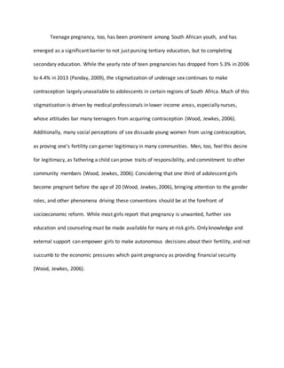 Teenage pregnancy, too, has been prominent among South African youth, and has
emerged as a significant barrier to not just pursing tertiary education, but to completing
secondary education. While the yearly rate of teen pregnancies has dropped from 5.3% in 2006
to 4.4% in 2013 (Panday, 2009), the stigmatization of underage sex continues to make
contraception largely unavailable to adolescents in certain regions of South Africa. Much of this
stigmatization is driven by medical professionals in lower income areas, especially nurses,
whose attitudes bar many teenagers from acquiring contraception (Wood, Jewkes, 2006).
Additionally, many social perceptions of sex dissuade young women from using contraception,
as proving one’s fertility can garner legitimacy in many communities. Men, too, feel this desire
for legitimacy, as fathering a child can prove traits of responsibility, and commitment to other
community members (Wood, Jewkes, 2006). Considering that one third of adolescent girls
become pregnant before the age of 20 (Wood, Jewkes, 2006), bringing attention to the gender
roles, and other phenomena driving these conventions should be at the forefront of
socioeconomic reform. While most girls report that pregnancy is unwanted, further sex
education and counseling must be made available for many at-risk girls. Only knowledge and
external support can empower girls to make autonomous decisions about their fertility, and not
succumb to the economic pressures which paint pregnancy as providing financial security
(Wood, Jewkes, 2006).
 