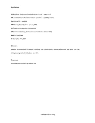 For internal use only
Certifications:
DELL Desktop, Workstation, Notebooks, Server, Printer – August 2012
HP LaserJet Solutions (Accredited Platform Specialist) – July 2006 (Current)
Net+ (CompTIA) – July 2006
IBM Desktop/Mobile Systems – January 2006
HP Total Print Management – January 2006
HP Commercial Desktops, Workstations and Notebooks – October 2005
MCP – October 2004
A+ (CompTIA) – May 2004
Education:
Awarded Technical degree in Electronic Technology from Lincoln Technical Institute, Pennsauken, New Jersey, June 1981.
Willingboro High School, Willingboro, N.J., 1978.
.
References:
Furnished upon request, or @ Linkedin.com
 