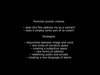 Feminist counter cinema

– does this film address me as a woman?
– does it employ some sort of re-vision?

              Strategies

– disjunction between image and voice
    – new kinds of narrative space
     – creating a subjective space
        – new forms of address
    – redefining public and private
 – creating a new language of desire
 