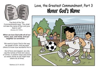 Love, the Greatest Commandment, Part 3
Honor God’s Name
The third of the Ten
Commandments says: “You shall
not take the name of the Lord your
God in vain”
(Exodus 20:7 ESV).
When we love God with all of our
heart, soul, and mind, and our
neighbor as ourselves …1
We want to honor God in the way
we speak of Him, and we want
others to know how wonderful He is.
Out of love and respect, we only
use the names of God and Jesus,
or Christ, in positive ways and never
as swear words as we might hear
others do at times.
1
Matthew 22:37–39 ESV
 