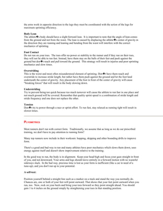the arms work in opposite direction to the legs they must be coordinated with the action of the legs for
maximum sprinting efficiency.

Body Lean
The athlete�s body should have a slight forward lean. It is important to note that the angle of lean comes
from the ground and not from the waist. The lean is caused by displacing the athlete�s center of gravity in
the direction they are running and leaning and bending from the waist will interfere with the correct
mechanics of sprinting.

Foot Contact
Do not run on your toes. The toes offer no power or stability to the runner and if they run on their toes,
they will not be able to run fast. Instead, have them stay on the balls of their feet and push against the
ground but don�t reach and pull toward the ground. This strategy will result in injuries and poor sprinting
mechanics and slow times.

Overstriding
This is the worst and most often misunderstood element of sprinting. Don�t have them reach and
overstride to increase stride length, but rather have them push against the ground and let the foot land
underneath the center of gravity. Any placement of the foot in front of the center of gravity will cause
"breaking forces" that will result in the body slowing down.

Understriding
Try to prevent being too quick because too much turnover will cause the athlete to run fast in one place and
not much ground will be covered. Remember that quality sprint speed is a combination of stride length and
stride frequency and one does not replace the other.

Tension
Don�t try to power through a race or sprint effort. To run fast, stay relaxed as running tight will result in
slower times.



PLYOMETRICS

Most runners don't run with correct form. Traditionally, we assume that as long as we do our prescribed
training, we don't have to pay attention to running form?

Many top runners now include in their workouts: hopping, skipping and other bounding drills to improve
form.

There's a good and bad way to run and many athletes have poor mechanics which slows them down, uses
energy against itself and doesn't show improvement relative to the training.

In the good way to run, the body is in alignment. Keep your head high and focus your gaze straight in front
of you, and not downward. Your arms and legs should move entirely in a forward motion with no wasteful
sideways slack. In the bad way, precious time is lost as your form is inefficient (like a car in need of a
tune-up), and you don't run up to your potential.

A self-test:

Position yourself behind a straight line such as a marker on a track and stand the way you normally do.
Chances are, one or both of your feet will point outward. That shows that your feet point outward when you
run, too. Now, rock on your heels and bring your toes forward so they point straight ahead. You should
gain 1 to 4 inches on the ground simply by straightening your toes in that standing position.
 
