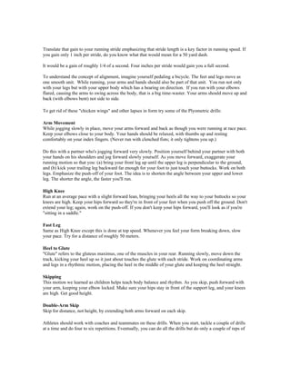 Translate that gain to your running stride emphasizing that stride length is a key factor in running speed. If
you gain only 1 inch per stride, do you know what that would mean for a 50 yard dash.

It would be a gain of roughly 1/4 of a second. Four inches per stride would gain you a full second.

To understand the concept of alignment, imagine yourself pedaling a bicycle. The feet and legs move as
one smooth unit. While running, your arms and hands should also be part of that unit. You run not only
with your legs but with your upper body which has a bearing on direction. If you run with your elbows
flared, causing the arms to swing across the body, that is a big time-waster. Your arms should move up and
back (with elbows bent) not side to side.

To get rid of these "chicken wings" and other lapses in form try some of the Plyometric drills:

Arm Movement
While jogging slowly in place, move your arms forward and back as though you were running at race pace.
Keep your elbows close to your body. Your hands should be relaxed, with thumbs up and resting
comfortably on your index fingers. (Never run with clenched fists; it only tightens you up.)

Do this with a partner who's jogging forward very slowly. Position yourself behind your partner with both
your hands on his shoulders and jog forward slowly yourself. As you move forward, exaggerate your
running motion so that you: (a) bring your front leg up until the upper leg is perpendicular to the ground,
and (b) kick your trailing leg backward far enough for your foot to just touch your buttocks. Work on both
legs. Emphasize the push-off of your foot. The idea is to shorten the angle between your upper and lower
leg. The shorter the angle, the faster you'll run.

High Knee
Run at an average pace with a slight forward lean, bringing your heels all the way to your buttocks so your
knees are high. Keep your hips forward so they're in front of your feet when you push off the ground. Don't
extend your leg; again, work on the push-off. If you don't keep your hips forward, you'll look as if you're
"sitting in a saddle."

Fast Leg
Same as High Knee except this is done at top speed. Whenever you feel your form breaking down, slow
your pace. Try for a distance of roughly 50 meters.

Heel to Glute
"Glute" refers to the gluteus maximus, one of the muscles in your rear. Running slowly, move down the
track, kicking your heel up so it just about touches the glute with each stride. Work on coordinating arms
and legs in a rhythmic motion, placing the heel in the middle of your glute and keeping the heel straight.

Skipping
This motion we learned as children helps teach body balance and rhythm. As you skip, push forward with
your arm, keeping your elbow locked. Make sure your hips stay in front of the support leg, and your knees
are high. Get good height.

Double-Arm Skip
Skip for distance, not height, by extending both arms forward on each skip.

Athletes should work with coaches and teammates on these drills. When you start, tackle a couple of drills
at a time and do four to six repetitions. Eventually, you can do all the drills but do only a couple of reps of
 