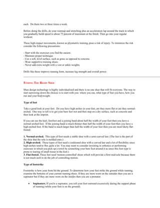 each. Do them two or three times a week.

Before doing the drills, do your warmup and stretching plus an acceleration lap around the track in which
you gradually build speed to about 75 percent of maximum at the finish. Then go into your regular
workout.

These high-impact movements, known as plyometric training, pose a risk of injury. To minimize the risk
consider the following precautions:

- Start with the exercises you find the easiest.
- Maintain proper technique.
- Use a soft, level surface, such as grass as opposed to concrete.
- Wear supportive training shoes.
- Never add extra weight with a vest or ankle weights.

Drills like these improve running form, increase leg strength and overall power.



FINDING THE RIGHT SHOE

Shoe design technology is highly individualized and there is no one shoe that will fit everyone. The way to
start narrowing down the choices is to start with you: where you run, what type of feet you have, how you
run and your bodyweight.

Type of foot

Take a good look at your feet. Do you have high arches in your feet, are they more flat or are they normal-
arched. One way to tell is to get your bare feet wet and then step on a dry surface, such as concrete and
then look at the imprint.

If you can see the heel, forefoot and a joining band about half the width of your foot then you have a
normal-arched foot. If the joining band is much thinner than half the width of your foot then you have a
high-arched foot. If the band is much larger than half the width of your foot then you are most likely flat-
footed.

1. Normal-arched. This type of foot needs a stable shoe with a semi-curved last. (The last is the part of
the shoe that the sole is molded onto.)
2. High-arched. These types of feet need a cushioned shoe with a curved last and a lot of flexibility since
high-arches tend to flex quite a lot. You may want to consider investing in orthotics or performing
exercises in which you pick up a towel by scrunching your bare foot around it as since this foot type is
prone to tearing of small tissue in the foot.)
3. Flat-footed. These feet need 'motion-controlled' shoes which will provide a firm mid-sole because there
is not much arch to do the job of controlling motion.

Type of footstrike

Footstrike is how your foots hit the ground. To determine how your feet strike the ground while running,
examine the bottoms of your current running shoes. If they are more worn on the outsides then you are a
supinator but if they are more worn on the insides then you are a pronator.

    •    Supinators. If you're a supinator, you roll your foot outward excessively during the support phase
         of running (while your foot is on the ground).
 