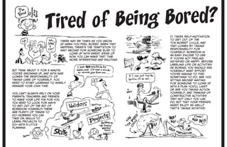 Tired of Being Bored?
You can’t always rely on your
parents, teachers, and friends
to make your life fun for you.
You need to look for ways
to get out of the rut of
boredom yourself! There
are plenty of things to
do—hobbies you can
take on, skills to
learn, projects to
do—with a little
planning.
There may be times as you grow
up when you feel bored. When that
happens, there’s the temptation to
wait around for someone else to
come up with great ideas of
how you can make that time
more interesting and exciting.
It takes self-motivation
to get out of the
“I’m bored” cycle, and
that comes by taking
responsibility for
yourself. Boredom is
an easy excuse to use
if you’re not feeling
satisfied or happy. Before
labeling life or activities
as boring, you should ask
yourself what effort
you’re making to find
something to do. Are you
sitting around waiting
for someone to come up
with a plan you’ll like?
Or are you taking action
yourself, and thinking of
constructive activities
that not only you can
do, but that your friends
might enjoy as well?
That’s taking initiative!
But think about it for a minute:
You’re growing up, and with age
comes the responsibility of
taking care of yourself. You
need to start learning to wisely
manage your own time.
 