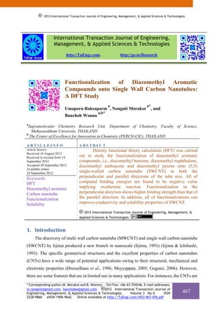 2012 International Transaction Journal of Engineering, Management, & Applied Sciences & Technologies.




                  International Transaction Journal of Engineering,
                  Management, & Applied Sciences & Technologies
                          http://TuEngr.com,                     http://go.to/Research




                         Functionalization of Diazomethyl Aromatic
                         Compounds onto Single Wall Carbon Nanotubes:
                         A DFT Study
                                                        a                           a*
                         Umaporn Raksaparm , Nongnit Morakot                           , and
                                                 a,b*
                         Banchob Wanno
a
 Supramolecular Chemistry Research Unit, Department of Chemistry, Faculty of Science,
   Mahasarakham University, THAILAND
b
  The Center of Excellence for Innovation in Chemistry (PERCH-CIC), THAILAND

ARTICLEINFO                         A B S T RA C T
Article history:                           Density functional theory calculation (DFT) was carried
Received 10 August 2012
Received in revised form 14         out to study the functionalization of diazomethyl aromatic
September 2012                      compounds, i.e., diazomethyl benzene, diazomethyl naphthalene,
Accepted 20 September 2012          diazomethyl anthracene and diazomethyl pyrene onto (5,5)
Available online
24 September 2012                   single-walled carbon nanotube (SWCNT) in both the
Keywords:                           perpendicular and parallel directions of the tube axis. All of
DFT                                 computed binding energies are found to be negative value
Diazomethyl aromatic                implying exothermic reaction. Functionalization in the
Carbon nanotube                     perpendicular direction shows higher binding strength than that of
Functionalization                   the parallel direction. In addition, all of functionalizations can
Solubility                          improve conductivity and solubility properties of SWCNT.

                                       2012 International Transaction Journal of Engineering, Management, &
                                    Applied Sciences & Technologies                      .

1. Introduction 
     The discovery of multi wall carbon nanotube (MWCNT) and single wall carbon nanotube
(SWCNT) by Iijima produced a new branch in nanoscale (Iijima, 1991) (Iijima & Ichihashi,
1993). The specific geometrical structures and the excellent properties of carbon nanotubes
(CNTs) have a wide range of potential applications owing to their structural, mechanical and
electronic properties (Dresselhaus et al., 1996; Meyyappan, 2005; Gogotsi, 2006). However,
there are some features that are in limited use in many applications. For instances, the CNTs are
* Corresponding author (N. Morakot and B. Wanno). . Tel/Fax: +66-43-754246. E-mail addresses:
m.nongnit@gmail.com, banchobw@gmail.com.           2012 International Transaction Journal of
Engineering, Management, & Applied Sciences & Technologies.        Volume 3 No.4         ISSN                467
2228-9860 eISSN 1906-9642. Online Available at http://TuEngr.com/V03/467-476.pdf
 