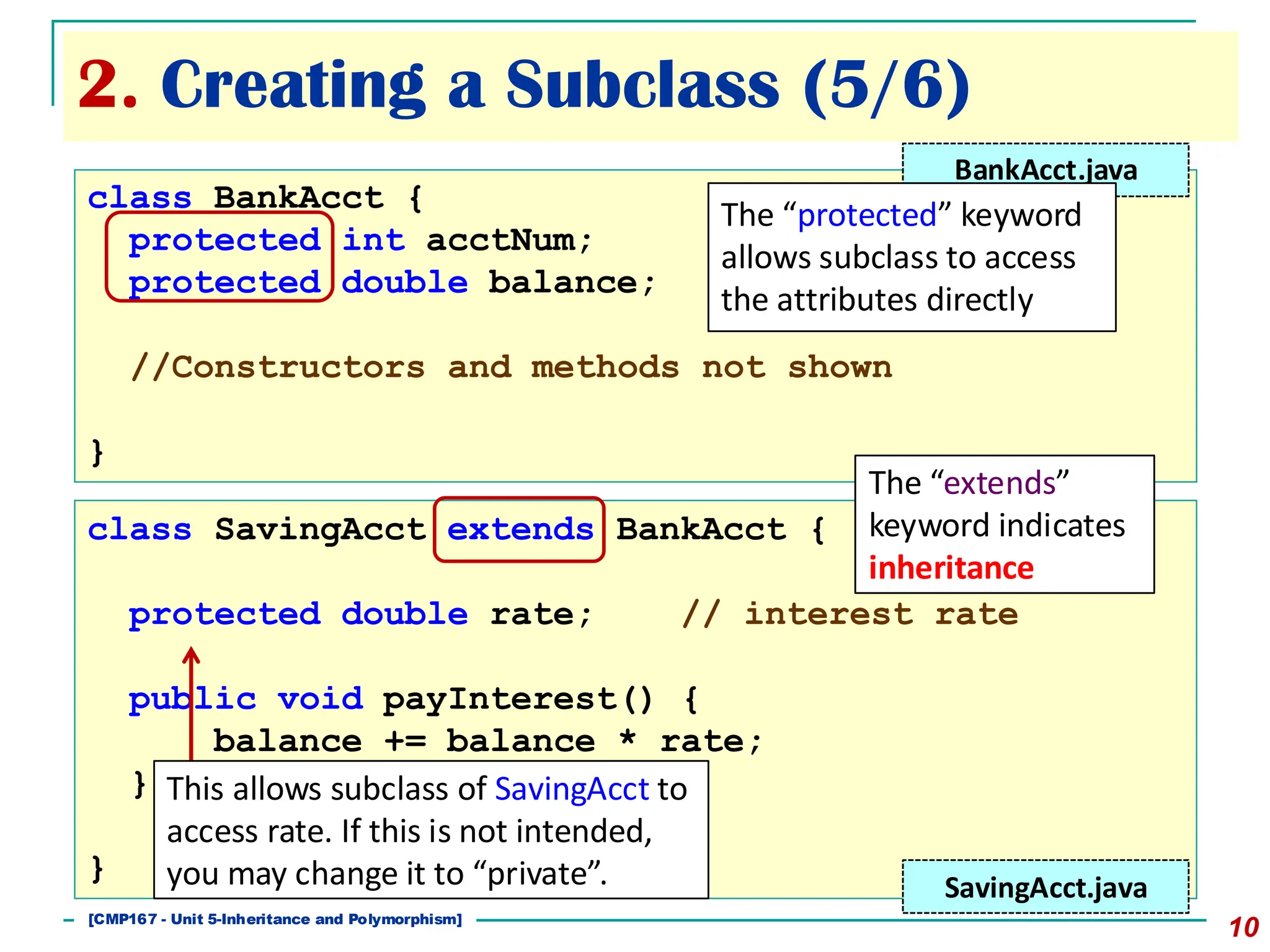 [501043 Lecture 5: Inheritance]
2. Creating a Subclass (5/6)
10
class BankAcct {
protected int acctNum;
protected double balance;
//Constructors and methods not shown
}
class SavingAcct extends BankAcct {
protected double rate; // interest rate
public void payInterest() {
balance += balance * rate;
}
}
The “extends”
keyword indicates
inheritance
SavingAcct.java
BankAcct.java
The “protected” keyword
allows subclass to access
the attributes directly
This allows subclass of SavingAcct to
access rate. If this is not intended,
you may change it to “private”.
[CMP167 - Unit 5-Inheritance and Polymorphism]
 