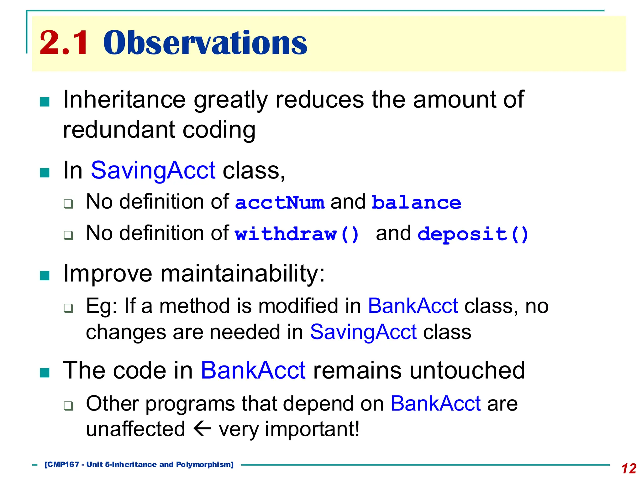 2.1 Observations
12
◼ Inheritance greatly reduces the amount of
redundant coding
◼ In SavingAcct class,
❑ No definition of acctNum and balance
❑ No definition of withdraw() and deposit()
◼ Improve maintainability:
❑ Eg: If a method is modified in BankAcct class, no
changes are needed in SavingAcct class
◼ The code in BankAcct remains untouched
❑ Other programs that depend on BankAcct are
unaffected  very important!
[501043 Lecture 5: Inheritance]
[CMP167 - Unit 5-Inheritance and Polymorphism]
 