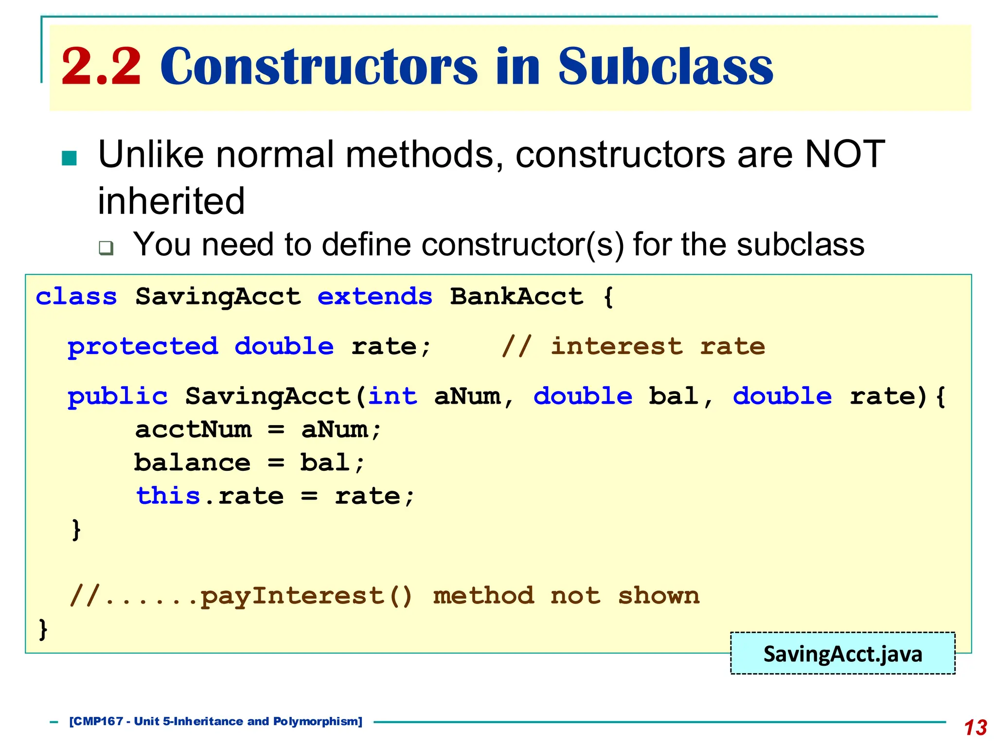 2.2 Constructors in Subclass
13
◼ Unlike normal methods, constructors are NOT
inherited
❑ You need to define constructor(s) for the subclass
class SavingAcct extends BankAcct {
protected double rate; // interest rate
public SavingAcct(int aNum, double bal, double rate){
acctNum = aNum;
balance = bal;
this.rate = rate;
}
//......payInterest() method not shown
}
SavingAcct.java
[501043 Lecture 5: Inheritance]
[CMP167 - Unit 5-Inheritance and Polymorphism]
 
