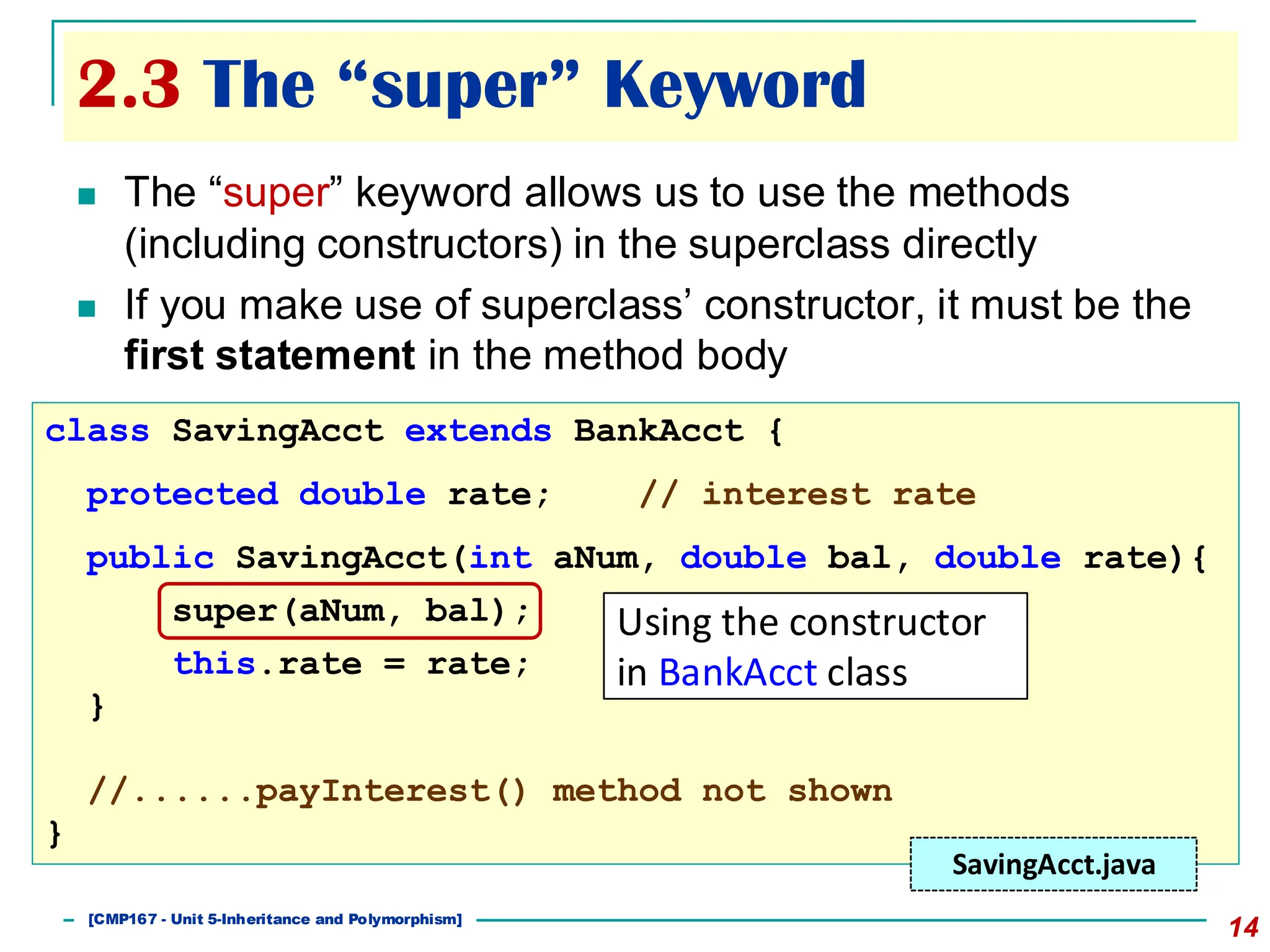 2.3 The “super” Keyword
14
◼ The “super” keyword allows us to use the methods
(including constructors) in the superclass directly
◼ If you make use of superclass’ constructor, it must be the
first statement in the method body
class SavingAcct extends BankAcct {
protected double rate; // interest rate
public SavingAcct(int aNum, double bal, double rate){
super(aNum, bal);
this.rate = rate;
}
//......payInterest() method not shown
}
SavingAcct.java
Using the constructor
in BankAcct class
[501043 Lecture 5: Inheritance]
[CMP167 - Unit 5-Inheritance and Polymorphism]
 
