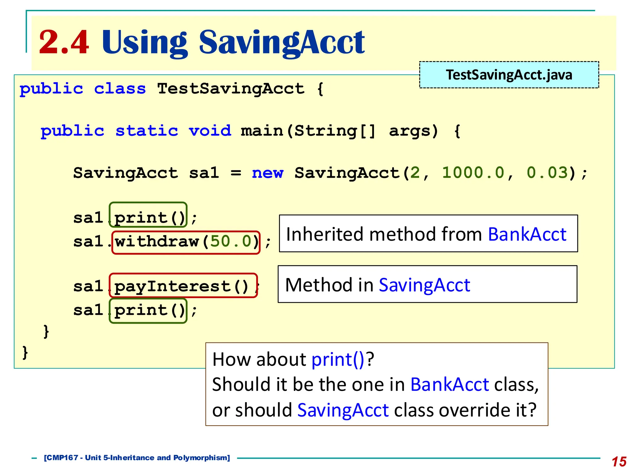 2.4 Using SavingAcct
15
public class TestSavingAcct {
public static void main(String[] args) {
SavingAcct sa1 = new SavingAcct(2, 1000.0, 0.03);
sa1.print();
sa1.withdraw(50.0);
sa1.payInterest();
sa1.print();
}
}
TestSavingAcct.java
Inherited method from BankAcct
Method in SavingAcct
How about print()?
Should it be the one in BankAcct class,
or should SavingAcct class override it?
[501043 Lecture 5: Inheritance]
[CMP167 - Unit 5-Inheritance and Polymorphism]
 