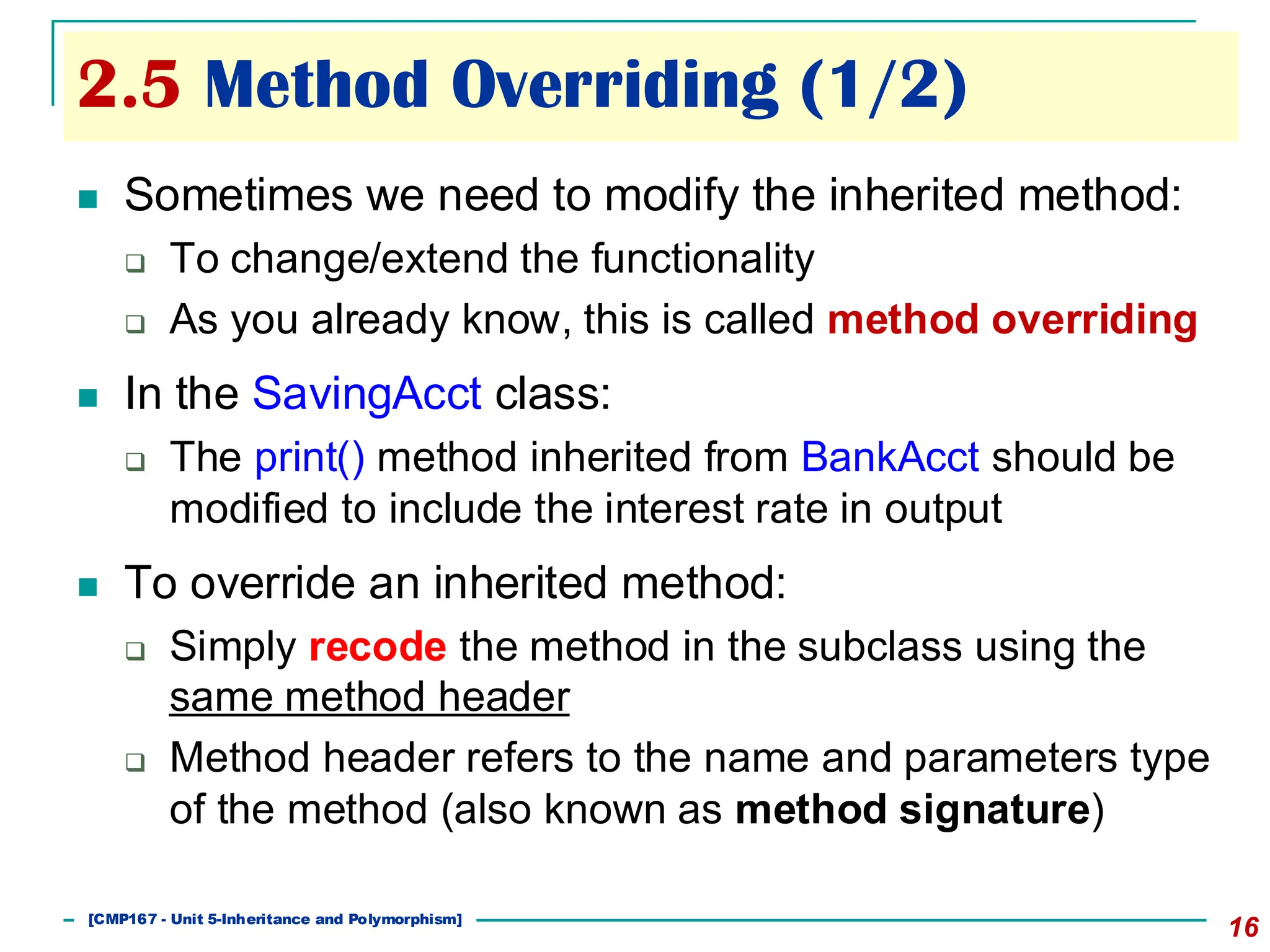2.5 Method Overriding (1/2)
16
◼ Sometimes we need to modify the inherited method:
❑ To change/extend the functionality
❑ As you already know, this is called method overriding
◼ In the SavingAcct class:
❑ The print() method inherited from BankAcct should be
modified to include the interest rate in output
◼ To override an inherited method:
❑ Simply recode the method in the subclass using the
same method header
❑ Method header refers to the name and parameters type
of the method (also known as method signature)
[501043 Lecture 5: Inheritance]
[CMP167 - Unit 5-Inheritance and Polymorphism]
 