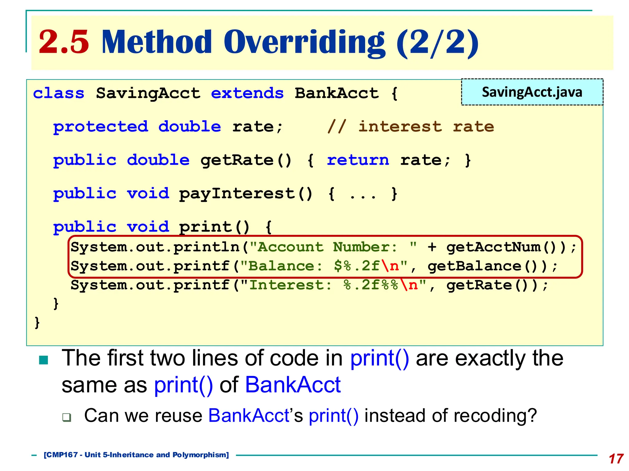 2.5 Method Overriding (2/2)
17
◼ The first two lines of code in print() are exactly the
same as print() of BankAcct
❑ Can we reuse BankAcct’s print() instead of recoding?
class SavingAcct extends BankAcct {
protected double rate; // interest rate
public double getRate() { return rate; }
public void payInterest() { ... }
public void print() {
System.out.println("Account Number: " + getAcctNum());
System.out.printf("Balance: $%.2fn", getBalance());
System.out.printf("Interest: %.2f%%n", getRate());
}
}
SavingAcct.java
[501043 Lecture 5: Inheritance]
[CMP167 - Unit 5-Inheritance and Polymorphism]
 