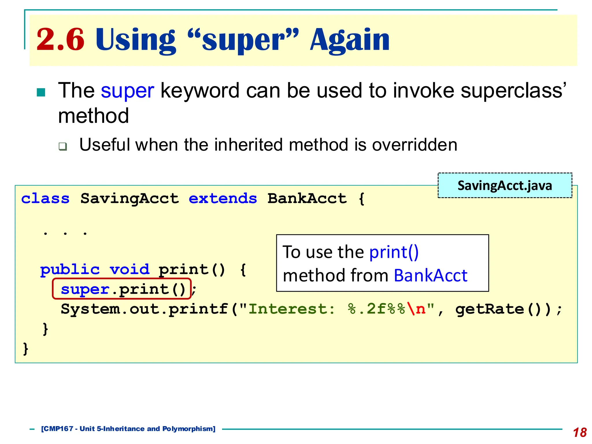 2.6 Using “super” Again
18
◼ The super keyword can be used to invoke superclass’
method
❑ Useful when the inherited method is overridden
class SavingAcct extends BankAcct {
. . .
public void print() {
super.print();
System.out.printf("Interest: %.2f%%n", getRate());
}
}
SavingAcct.java
To use the print()
method from BankAcct
[501043 Lecture 5: Inheritance]
[CMP167 - Unit 5-Inheritance and Polymorphism]
 