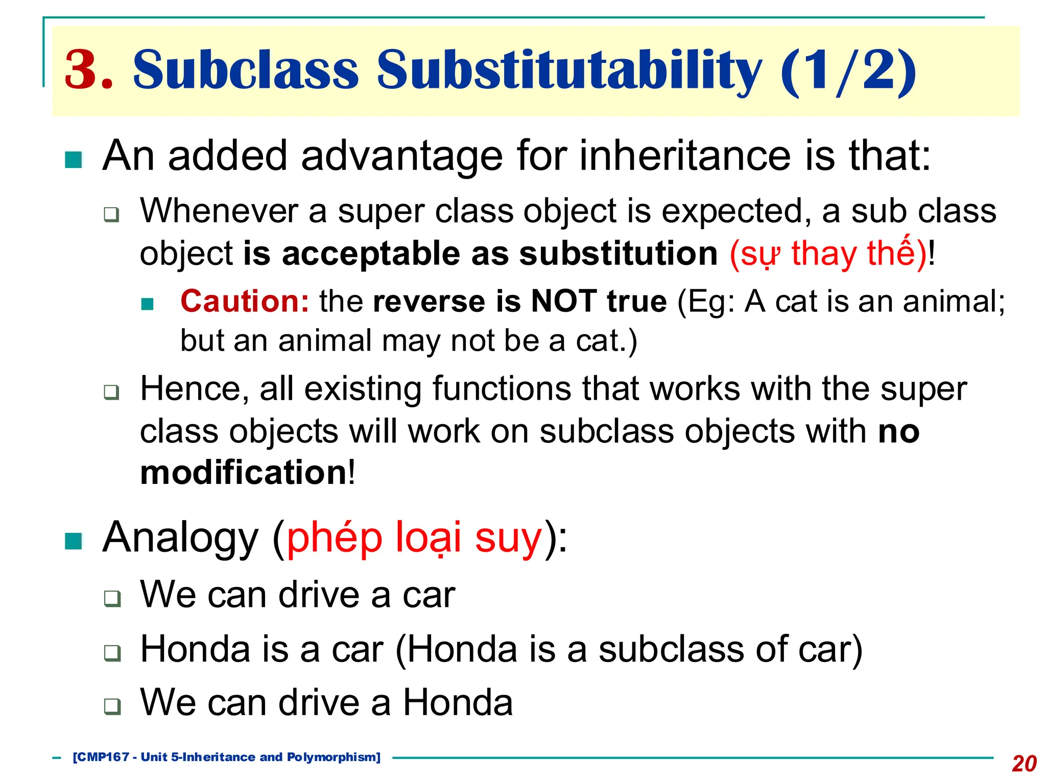 3. Subclass Substitutability (1/2)
20
◼ An added advantage for inheritance is that:
❑ Whenever a super class object is expected, a sub class
object is acceptable as substitution (sự thay thế)!
◼ Caution: the reverse is NOT true (Eg: A cat is an animal;
but an animal may not be a cat.)
❑ Hence, all existing functions that works with the super
class objects will work on subclass objects with no
modification!
◼ Analogy (phép loại suy):
❑ We can drive a car
❑ Honda is a car (Honda is a subclass of car)
❑ We can drive a Honda
[501043 Lecture 5: Inheritance]
[CMP167 - Unit 5-Inheritance and Polymorphism]
 