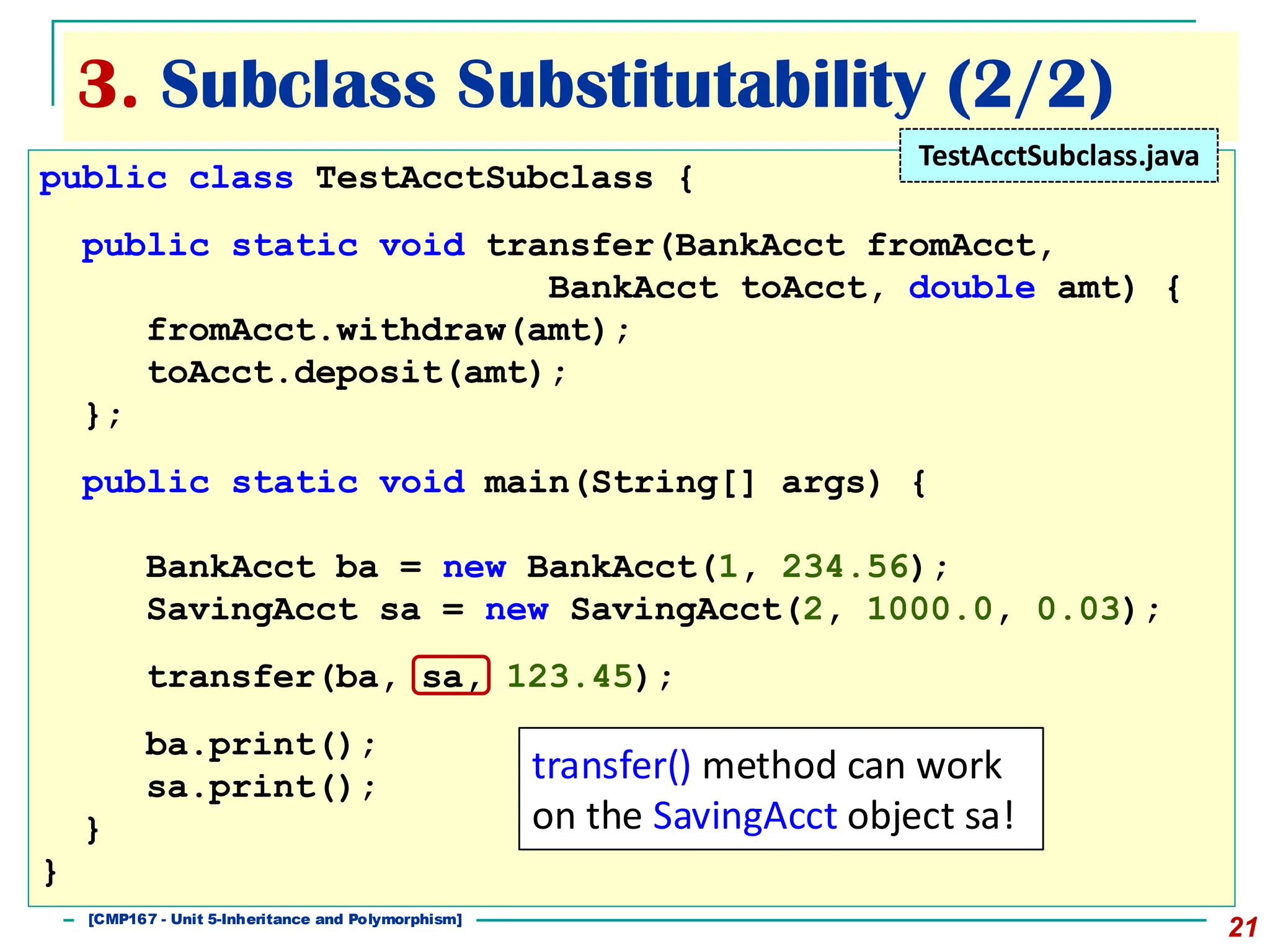 3. Subclass Substitutability (2/2)
21
public class TestAcctSubclass {
public static void transfer(BankAcct fromAcct,
BankAcct toAcct, double amt) {
fromAcct.withdraw(amt);
toAcct.deposit(amt);
};
public static void main(String[] args) {
BankAcct ba = new BankAcct(1, 234.56);
SavingAcct sa = new SavingAcct(2, 1000.0, 0.03);
transfer(ba, sa, 123.45);
ba.print();
sa.print();
}
}
TestAcctSubclass.java
transfer() method can work
on the SavingAcct object sa!
[501043 Lecture 5: Inheritance]
[CMP167 - Unit 5-Inheritance and Polymorphism]
 